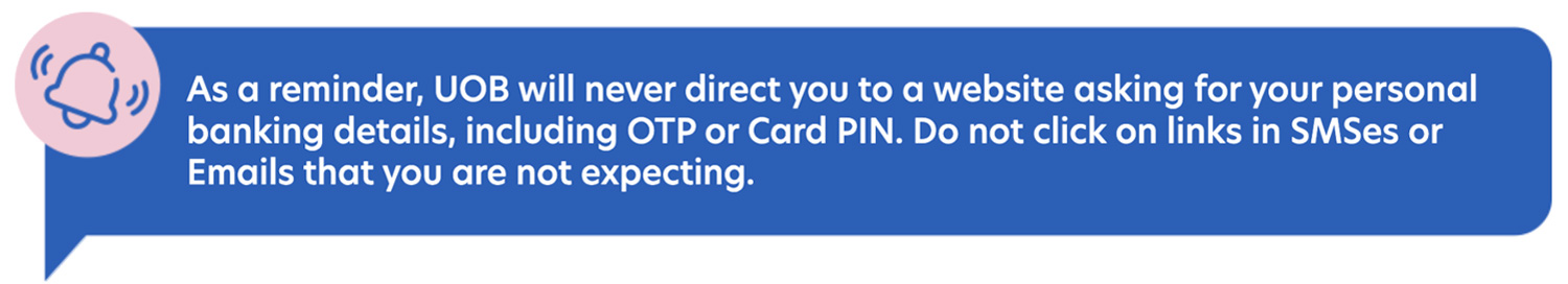 As a reminder, UOB will never direct you to a website asking for your personal
                            banking details, including OTP or Card PIN. Do not click on links in SMSes or Emails that you are
                            not expecting.