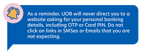 As a reminder, UOB will never direct you to a website asking for your personal
                                banking details, including OTP or Card PIN. Do not click on links in SMSes or Emails that you are
                                not expecting.
