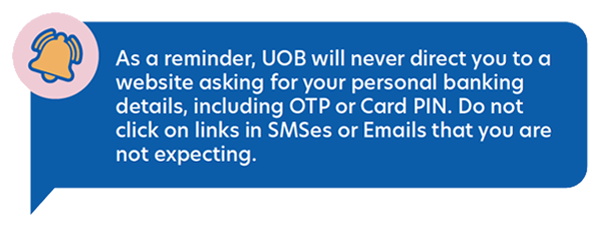 As a reminder, UOB will never direct you to a website asking for your personal
                                  banking details, including OTP or Card PIN. Do not click on links in SMSes or Emails that you are
                                  not expecting.